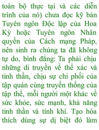 toàn bộ thực tại và các diễn
trình của nó) chưa đọc kỹ bản
Tuyên ngôn Độc lập của Hoa
Kỳ hoặc Tuyên ngôn Nhân
quyền của Cách mạng Pháp,
nên sinh ra chúng ta đã không
tự do, bình đẳng: Ta phải chịu
những di truyền về thể xác và
tinh thần, chịu sự chi phối của
tập quán cùng truyền thống của
tập thể, mỗi người một khác về
sức khỏe, sức mạnh, khả năng
tinh thần và tính khí. Tạo hóa
thích dùng sự dị biệt đó làm
 