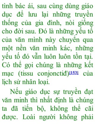 tình bác ái, sau cùng dùng giáo
dục để lưu lại những truyền
thống của gia đình, nòi giống
cho đời sau. Đó là những yếu tố
của văn mình này chuyển qua
một nền văn minh kác, những
yếu tố đó vẫn luôn luôn tồn tại.
Có thể gọi chúng là những kết
mạc (tissu conjonctiđ)[153] của
lịch sử nhân loại.
Nếu giáo dục sự truyền đạt
văn minh thì nhất định là chúng
ta đã tiến bộ, không thể cãi
được. Loài người không phải
 