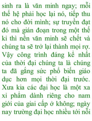 sinh ra là văn minh ngay; mỗi
thế hệ phải học lại nó, tiếp thu
nó cho đời mình; sự truyền đạt
đó mà gián đoạn trong một thế
kỉ thì nền văn minh sẽ chết và
chúng ta sẽ trở lại thành mọi rợ.
Vậy công trình đáng kể nhất
của thời đại chúng ta là chúng
ta đã gắng sức phổ biến giáo
dục hơn mọi thời đại trước.
Xưa kia các đại học là một xa
xỉ phẩm dành riêng cho nam
giới của giai cấp ở không; ngày
nay trường đại học nhiều tới nỗi
 