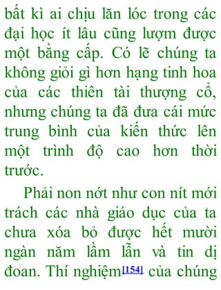 bất kì ai chịu lăn lóc trong các
đại học ít lâu cũng lượm được
một bằng cấp. Có lẽ chúng ta
không giỏi gì hơn hạng tinh hoa
của các thiên tài thượng cổ,
nhưng chúng ta đã đưa cái mức
trung bình của kiến thức lên
một trình độ cao hơn thời
trước.
Phải non nớt như con nít mới
trách các nhà giáo dục của ta
chưa xóa bỏ được hết mười
ngàn năm lầm lẫn và tin dị
đoan. Thí nghiệm[154] của chúng
 