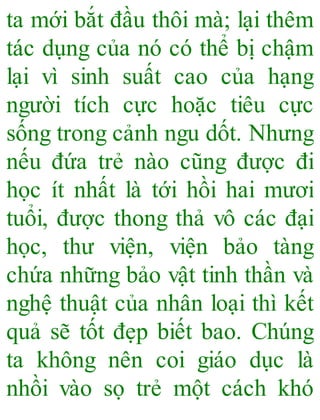 ta mới bắt đầu thôi mà; lại thêm
tác dụng của nó có thể bị chậm
lại vì sinh suất cao của hạng
người tích cực hoặc tiêu cực
sống trong cảnh ngu dốt. Nhưng
nếu đứa trẻ nào cũng được đi
học ít nhất là tới hồi hai mươi
tuổi, được thong thả vô các đại
học, thư viện, viện bảo tàng
chứa những bảo vật tinh thần và
nghệ thuật của nhân loại thì kết
quả sẽ tốt đẹp biết bao. Chúng
ta không nên coi giáo dục là
nhồi vào sọ trẻ một cách khó
 