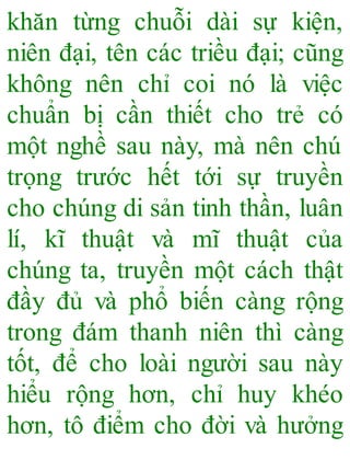 khăn từng chuỗi dài sự kiện,
niên đại, tên các triều đại; cũng
không nên chỉ coi nó là việc
chuẩn bị cần thiết cho trẻ có
một nghề sau này, mà nên chú
trọng trước hết tới sự truyền
cho chúng di sản tinh thần, luân
lí, kĩ thuật và mĩ thuật của
chúng ta, truyền một cách thật
đầy đủ và phổ biến càng rộng
trong đám thanh niên thì càng
tốt, để cho loài người sau này
hiểu rộng hơn, chỉ huy khéo
hơn, tô điểm cho đời và hưởng
 