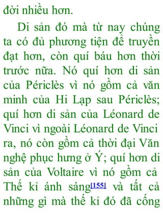 đời nhiều hơn.
Di sản đó mà từ nay chúng
ta có đủ phương tiện để truyền
đạt hơn, còn quí báu hơn thời
trước nữa. Nó quí hơn di sản
của Périclès vì nó gồm cả văn
minh của Hi Lạp sau Périclès;
quí hơn di sản của Léonard de
Vinci vì ngoài Léonard de Vinci
ra, nó còn gồm cả thời đại Văn
nghệ phục hưng ở Ý; quí hơn di
sản của Voltaire vì nó gồm cả
Thế kỉ ánh sáng[155] và tất cả
những gì mà thế kỉ đó đã cống
 