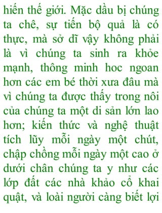 hiến thế giới. Mặc dầu bị chúng
ta chê, sự tiến bộ quả là có
thực, mà sở dĩ vậy không phải
là vì chúng ta sinh ra khỏe
mạnh, thông minh hoc ngoan
hơn các em bé thời xưa đâu mà
vì chúng ta được thấy trong nôi
của chúng ta một di sản lớn lao
hơn; kiến thức và nghệ thuật
tích lũy mỗi ngày một chút,
chập chồng mỗi ngày một cao ở
dưới chân chúng ta y như các
lớp đất các nhà khảo cổ khai
quật, và loài người càng biết lợi
 