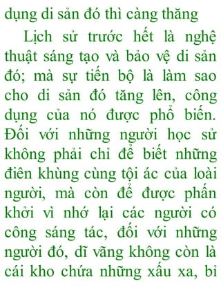 dụng di sản đó thì càng thăng
Lịch sử trước hết là nghệ
thuật sáng tạo và bảo vệ di sản
đó; mà sự tiến bộ là làm sao
cho di sản đó tăng lên, công
dụng của nó được phổ biến.
Đối với những người học sử
không phải chỉ để biết những
điên khùng cùng tội ác của loài
người, mà còn để được phấn
khởi vì nhớ lại các người có
công sáng tác, đối với những
người đó, dĩ vãng không còn là
cái kho chứa những xấu xa, bỉ
 