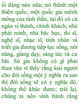 ổi đáng nản nữa; nó thành một
thiên quốc, một quốc gia mênh
mông của tinh thần, tại đó có cả
ngàn vị thánh, chính khách, nhà
phát minh, nhà bác học, thi sĩ,
nghệ sĩ, nhạc sĩ, tình nhân và
triết gia đương tiếp tục sống, nói
năng, giảng dạy, sáng tác và ca
hát. Sử gia không có gì phải
than vãn vì thấy rằng loài người
cho đời sống một ý nghĩa ra sao
thì đời sống sẽ có ý nghĩa đó,
không thể khác được; trái lại,
chúng ta nên vinh hãnh rằng
 