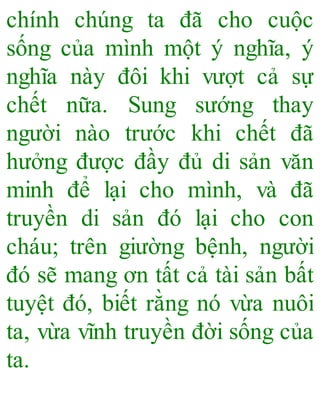 chính chúng ta đã cho cuộc
sống của mình một ý nghĩa, ý
nghĩa này đôi khi vượt cả sự
chết nữa. Sung sướng thay
người nào trước khi chết đã
hưởng được đầy đủ di sản văn
minh để lại cho mình, và đã
truyền di sản đó lại cho con
cháu; trên giường bệnh, người
đó sẽ mang ơn tất cả tài sản bất
tuyệt đó, biết rằng nó vừa nuôi
ta, vừa vĩnh truyền đời sống của
ta.
 