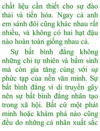 chất liệu cần thiết cho sự đào
thải và tiến hóa. Ngay cả anh
em sánh đôi cũng khác nhau rất
nhiều, và không có hai hạt đậu
nào hoàn toàn giống nhau cả.
Sự bất bình đẳng không
những chỉ tự nhiên và bẩm sinh
mà còn gia tăng cùng với sự
phức tạp của nền văn minh. Sự
bất bình đẳng vì di truyền gây
nên sự bất bình đẳng nhân tạo
trong xã hội. Bất cứ một phát
minh hoặc khám phá nào cũng
đều do những cá nhân xuất sắc
 