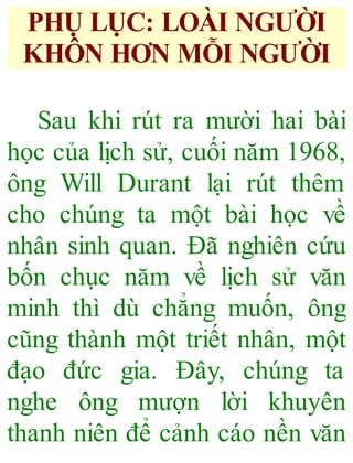 PHỤ LỤC: LOÀI NGƯỜI
KHÔN HƠN MỖI NGƯỜI
Sau khi rút ra mười hai bài
học của lịch sử, cuối năm 1968,
ông Will Durant lại rút thêm
cho chúng ta một bài học về
nhân sinh quan. Đã nghiên cứu
bốn chục năm về lịch sử văn
minh thì dù chẳng muốn, ông
cũng thành một triết nhân, một
đạo đức gia. Đây, chúng ta
nghe ông mượn lời khuyên
thanh niên để cảnh cáo nền văn
 