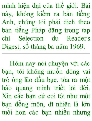minh hiện đại của thế giới. Bài
này, không kiếm ra bản tiếng
Anh, chúng tôi phải dịch theo
bản tiếng Pháp đăng trong tạp
chí Sélection du Reader's
Digest, số tháng ba năm 1969.
Hôm nay nói chuyện với các
bạn, tôi không muốn đóng vai
trò ông lão đầu bạc, tỏa ra một
hào quang minh triết lõi đời.
Xin các bạn cứ coi tôi như một
bạn đồng môn, dĩ nhiên là lớn
tuổi hơn các bạn nhiều nhưng
 