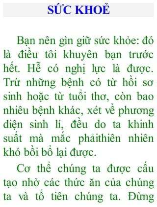 SỨC KHOẺ
Bạn nên gìn giữ sức khỏe: đó
là điều tôi khuyên bạn trước
hết. Hễ có nghị lực là được.
Trừ những bệnh có từ hồi sơ
sinh hoặc từ tuổi thơ, còn bao
nhiêu bệnh khác, xét về phương
diện sinh lí, đều do ta khinh
suất mà mắc phảithiên nhiên
khó bồi bổ lại được.
Cơ thể chúng ta được cấu
tạo nhờ các thức ăn của chúng
ta và tổ tiên chúng ta. Đừng
 
