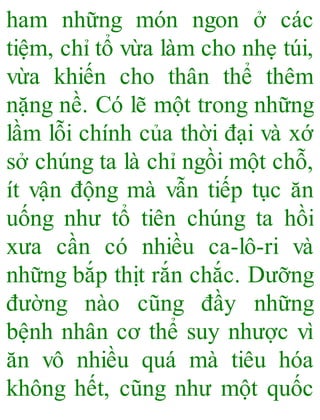 ham những món ngon ở các
tiệm, chỉ tổ vừa làm cho nhẹ túi,
vừa khiến cho thân thể thêm
nặng nề. Có lẽ một trong những
lầm lỗi chính của thời đại và xớ
sở chúng ta là chỉ ngồi một chỗ,
ít vận động mà vẫn tiếp tục ăn
uống như tổ tiên chúng ta hồi
xưa cần có nhiều ca-lô-ri và
những bắp thịt rắn chắc. Dưỡng
đường nào cũng đầy những
bệnh nhân cơ thể suy nhược vì
ăn vô nhiều quá mà tiêu hóa
không hết, cũng như một quốc
 