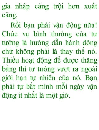 gia nhập cảng trội hơn xuất
cảng.
Rồi bạn phải vận động nữa!
Chức vụ bình thường của tư
tưởng là hướng dẫn hành động
chứ không phải là thay thế nó.
Thiếu hoạt động để được thăng
bằng thì tư tưởng vượt ra ngoài
giới hạn tự nhiên của nó. Bạn
phải tự bắt mình mỗi ngày vận
động ít nhất là một giờ.
 