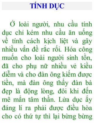 TÍNH DỤC
Ở loài người, nhu cầu tính
dục chỉ kém nhu cầu ăn uống
về tính cách kịch liệt và gây
nhiều vấn đề rắc rối. Hóa công
muốn cho loài người sinh tồn,
đã cho phụ nữ nhiều vẻ kiều
diễm và cho đàn ông kiếm được
tiền, mà đàn ông thấy đàn bà
đẹp là động lòng, đôi khi đến
mê mẩn tâm thần. Lửa dục ấy
đáng lí ra phải được điều hòa
cho có thứ tự thì lại bừng bừng
 