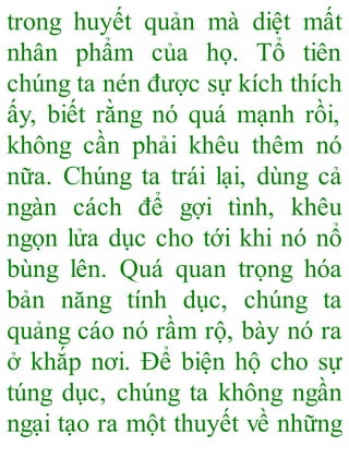 trong huyết quản mà diệt mất
nhân phẩm của họ. Tổ tiên
chúng ta nén được sự kích thích
ấy, biết rằng nó quá mạnh rồi,
không cần phải khêu thêm nó
nữa. Chúng ta trái lại, dùng cả
ngàn cách để gợi tình, khêu
ngọn lửa dục cho tới khi nó nổ
bùng lên. Quá quan trọng hóa
bản năng tính dục, chúng ta
quảng cáo nó rầm rộ, bày nó ra
ở khắp nơi. Để biện hộ cho sự
túng dục, chúng ta không ngần
ngại tạo ra một thuyết về những
 