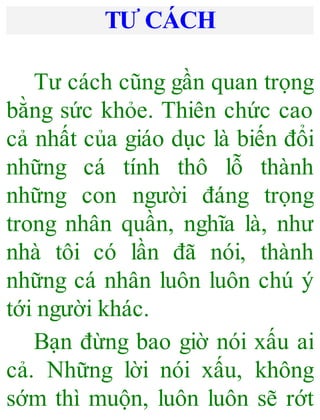 TƯ CÁCH
Tư cách cũng gần quan trọng
bằng sức khỏe. Thiên chức cao
cả nhất của giáo dục là biến đổi
những cá tính thô lỗ thành
những con người đáng trọng
trong nhân quần, nghĩa là, như
nhà tôi có lần đã nói, thành
những cá nhân luôn luôn chú ý
tới người khác.
Bạn đừng bao giờ nói xấu ai
cả. Những lời nói xấu, không
sớm thì muộn, luôn luôn sẽ rớt
 