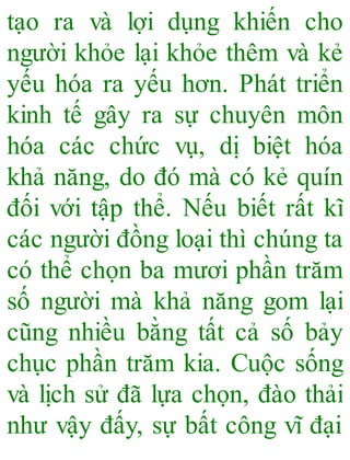 tạo ra và lợi dụng khiến cho
người khỏe lại khỏe thêm và kẻ
yếu hóa ra yếu hơn. Phát triển
kinh tế gây ra sự chuyên môn
hóa các chức vụ, dị biệt hóa
khả năng, do đó mà có kẻ quín
đối với tập thể. Nếu biết rất kĩ
các người đồng loại thì chúng ta
có thể chọn ba mươi phần trăm
số người mà khả năng gom lại
cũng nhiều bằng tất cả số bảy
chục phần trăm kia. Cuộc sống
và lịch sử đã lựa chọn, đào thải
như vậy đấy, sự bất công vĩ đại
 