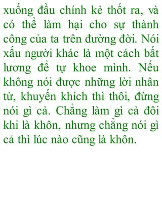 xuống đầu chính kẻ thốt ra, và
có thể làm hại cho sự thành
công của ta trên đường đời. Nói
xấu người khác là một cách bất
lương để tự khoe mình. Nếu
không nói được những lời nhân
từ, khuyến khích thì thôi, đừng
nói gì cả. Chẳng làm gì cả đôi
khi là khôn, nhưng chẳng nói gì
cả thì lúc nào cũng là khôn.
 