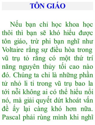 TÔN GIÁO
Nếu bạn chỉ học khoa học
thôi thì bạn sẽ khó hiểu được
tôn giáo, trừ phi bạn nghĩ như
Voltaire rằng sự điều hòa trong
vũ trụ tỏ rằng có một thứ trí
năng nguyên thủy tối cao nào
đó. Chúng ta chỉ là những phần
tử nhỏ li ti trong vũ trụ bao la
tới nỗi không ai có thể hiểu nổi
nó, mà giải quyết dứt khoát vấn
đề ấy lại càng khó hơn nữa.
Pascal phải rùng mình khi nghĩ
 
