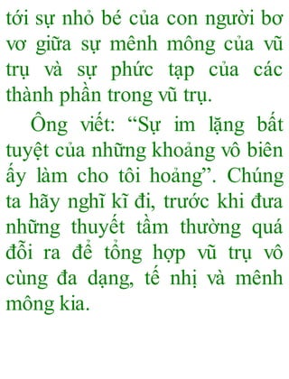 tới sự nhỏ bé của con người bơ
vơ giữa sự mênh mông của vũ
trụ và sự phức tạp của các
thành phần trong vũ trụ.
Ông viết: “Sự im lặng bất
tuyệt của những khoảng vô biên
ấy làm cho tôi hoảng”. Chúng
ta hãy nghĩ kĩ đi, trước khi đưa
những thuyết tầm thường quá
đỗi ra để tổng hợp vũ trụ vô
cùng đa dạng, tế nhị và mênh
mông kia.
 