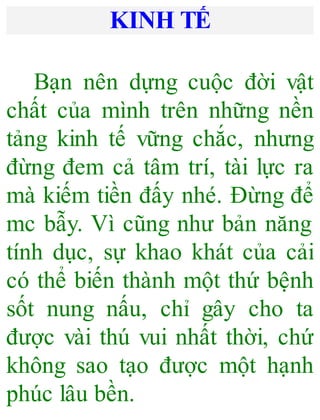 KINH TẾ
Bạn nên dựng cuộc đời vật
chất của mình trên những nền
tảng kinh tế vững chắc, nhưng
đừng đem cả tâm trí, tài lực ra
mà kiếm tiền đấy nhé. Đừng để
mc bẫy. Vì cũng như bản năng
tính dục, sự khao khát của cải
có thể biến thành một thứ bệnh
sốt nung nấu, chỉ gây cho ta
được vài thú vui nhất thời, chứ
không sao tạo được một hạnh
phúc lâu bền.
 