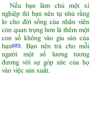 Nếu bạn làm chủ một xí
nghiệp thì bạn nên tự nhủ rằng
lo cho đời sống của nhân viên
còn quan trọng hơn là thêm một
con số không vào gia sản của
bạn[157]. Bạn nên trả cho mỗi
người một số lương tương
đương với sự góp sức của họ
vào việc sản xuất.
 