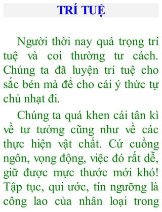 TRÍ TUỆ
Người thời nay quá trọng trí
tuệ và coi thường tư cách.
Chúng ta đã luyện trí tuệ cho
sắc bén mà để cho cái ý thức tự
chủ nhạt đi.
Chúng ta quá khen cái tân kì
về tư tưởng cũng như về các
thực hiện vật chất. Cứ cuồng
ngôn, vọng động, việc đó rất dễ,
giữ được mực thước mới khó!
Tập tục, qui ước, tín ngưỡng là
công lao của nhân loại trong
 