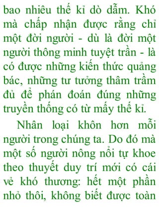 bao nhiêu thế kỉ dò dẫm. Khó
mà chấp nhận được rằng chỉ
một đời người - dù là đời một
người thông minh tuyệt trần - là
có được những kiến thức quảng
bác, những tư tưởng thâm trầm
đủ để phán đoán đúng những
truyền thống có từ mấy thế kỉ.
Nhân loại khôn hơn mỗi
người trong chúng ta. Do đó mà
một số người nông nổi tự khoe
theo thuyết duy trí mới có cái
vẻ khó thương: hết một phần
nhỏ thôi, không biết được toàn
 