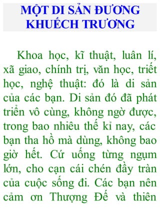 MỘT DI SẢN ĐƯƠNG
KHUẾCH TRƯƠNG
Khoa học, kĩ thuật, luân lí,
xã giao, chính trị, văn học, triết
học, nghệ thuật: đó là di sản
của các bạn. Di sản đó đã phát
triển vô cùng, không ngờ được,
trong bao nhiêu thế kỉ nay, các
bạn tha hồ mà dùng, không bao
giờ hết. Cứ uống từng ngụm
lớn, cho cạn cái chén đầy tràn
của cuộc sống đi. Các bạn nên
cảm ơn Thượng Đế và thiên
 