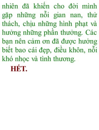 nhiên đã khiến cho đời mình
gặp những nỗi gian nan, thử
thách, chịu những hình phạt và
hưởng những phần thưởng. Các
bạn nên cảm ơn đã được hưởng
biết bao cái đẹp, điều khôn, nỗi
khó nhọc và tình thương.
HẾT.
 