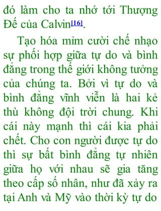 đó làm cho ta nhớ tới Thượng
Đế của Calvin[16].
Tạo hóa mỉm cười chế nhạo
sự phối hợp giữa tự do và bình
đẳng trong thế giới không tưởng
của chúng ta. Bởi vì tự do và
bình đẳng vĩnh viễn là hai kẻ
thù không đội trời chung. Khi
cái này mạnh thì cái kia phải
chết. Cho con người được tự do
thì sự bất bình đẳng tự nhiên
giữa họ với nhau sẽ gia tăng
theo cấp số nhân, như đã xảy ra
tạiAnh và Mỹ vào thời kỳ tự do
 