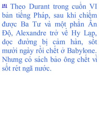 [5] Theo Durant trong cuốn VI
bản tiếng Pháp, sau khi chiếm
đươ ̣c Ba Tư và mô ̣t phần Ấ n
Đô ̣, Alexandre trở về Hy La ̣p,
do ̣c đường bi ̣ cảm hàn, sốt
mười ngày rồi chết ở Babylone.
Nhưng có sách bảo ông chết vì
sốt rét ngã nước.
 