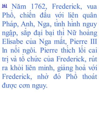 [6] Năm 1762, Frederick, vua
Phổ, chiến đấu với liên quân
Pháp, Anh, Nga, tình hình nguy
ngâ ̣p, sắp đa ̣i ba ̣i thì Nữ hoàng
Elisabe của Nga mất, Pierre III
ln nối ngôi. Pierre thích lối cai
tri ̣và tổ chức của Frederick, rút
ra khỏi liên minh, giảng hoà với
Frederick, nhờ đó Phổ thoát
đươ ̣c cơn nguy.
 