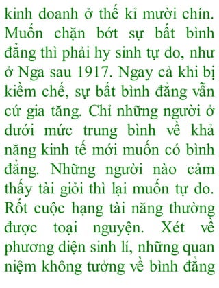 kinh doanh ở thế kỉ mười chín.
Muốn chặn bớt sự bất bình
đẳng thì phải hy sinh tự do, như
ở Nga sau 1917. Ngay cả khi bị
kiềm chế, sự bất bình đẳng vẫn
cứ gia tăng. Chỉ những người ở
dưới mức trung bình về khả
năng kinh tế mới muốn có bình
đẳng. Những người nào cảm
thấy tài giỏi thì lại muốn tự do.
Rốt cuộc hạng tài năng thường
được toại nguyện. Xét về
phương diện sinh lí, những quan
niệm không tưởng về bình đẳng
 