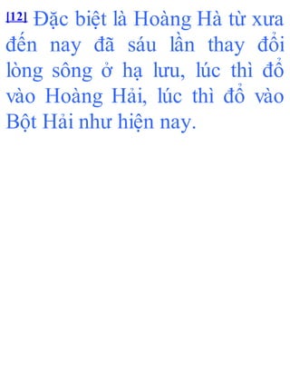 [12] Đặc biệt là Hoàng Hà từ xưa
đến nay đã sáu lần thay đổi
lòng sông ở hạ lưu, lúc thì đổ
vào Hoàng Hải, lúc thì đổ vào
Bột Hải như hiện nay.
 