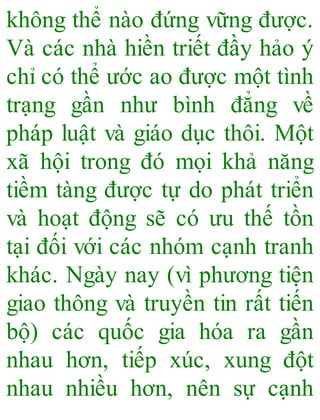 không thể nào đứng vững được.
Và các nhà hiền triết đầy hảo ý
chỉ có thể ước ao được một tình
trạng gần như bình đẳng về
pháp luật và giáo dục thôi. Một
xã hội trong đó mọi khả năng
tiềm tàng được tự do phát triển
và hoạt động sẽ có ưu thế tồn
tại đối với các nhóm cạnh tranh
khác. Ngày nay (vì phương tiện
giao thông và truyền tin rất tiến
bộ) các quốc gia hóa ra gần
nhau hơn, tiếp xúc, xung đột
nhau nhiều hơn, nên sự cạnh
 