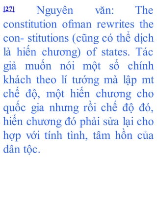 [27] Nguyên văn: The
constitution ofman rewrites the
con- stitutions (cũng có thể dịch
là hiến chương) of states. Tác
giả muốn nói một số chính
khách theo lí tướng mà lập mt
chế độ, một hiến chương cho
quốc gia nhưng rồi chế độ đó,
hiến chương đó phải sửa lại cho
hợp với tính tình, tâm hồn của
dân tộc.
 
