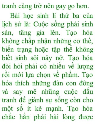 tranh càng trở nên gay go hơn.
Bài học sinh lí thứ ba của
lịch sử là: Cuộc sống phải sinh
sản, tăng gia lên. Tạo hóa
không chấp nhận những cơ thể,
biến trạng hoặc tập thể không
biết sinh sôi nảy nở. Tạo hóa
đòi hỏi phải có nhiều về lượng
rồi mới lựa chọn về phẩm. Tạo
hóa thích những đàn con đông
và say mê những cuộc đấu
tranh để giành sự sống còn cho
một số ít kẻ mạnh. Tạo hóa
chắc hẳn phải hài lòng được
 