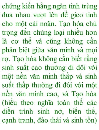 chứng kiến hằng ngàn tinh trùng
đua nhau vượt lên để gieo tinh
cho một cái noãn. Tạo hóa chú
trọng đến chủng loại nhiều hơn
là cơ thể và cũng không cần
phân biệt giữa văn minh và mọi
rợ. Tạo hóa không cần biết rằng
sinh suất cao thường đi đôi với
một nền văn minh thấp và sinh
suất thấp thường đi đôi với một
nền văn minh cao, và Tạo hóa
(hiểu theo nghĩa toàn thể các
diễn trình sinh nở, biến thể,
cạnh tranh, đào thải và sinh tồn)
 