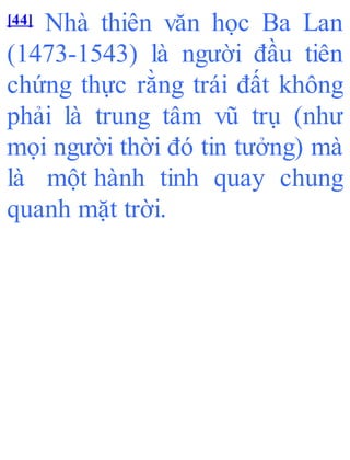 [44] Nhà thiên văn học Ba Lan
(1473-1543) là người đầu tiên
chứng thực rằng trái đất không
phải là trung tâm vũ trụ (như
mọi người thời đó tin tưởng) mà
là một hành tinh quay chung
quanh mặt trời.
 
