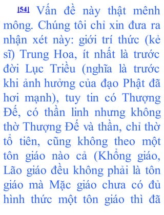 [54] Vấn đề này thật mênh
mông. Chúng tôi chỉ xin đưa ra
nhận xét này: giới trí thức (kẻ
sĩ) Trung Hoa, ít nhất là trước
đời Lục Triều (nghĩa là trước
khi ảnh hưởng của đạo Phật đã
hơi mạnh), tuy tin có Thượng
Đế, có thần linh nhưng không
thờ Thượng Đế và thần, chỉ thờ
tổ tiên, cũng không theo một
tôn giáo nào cả (Khổng giáo,
Lão giáo đều không phải là tôn
giáo mà Mặc giáo chưa có đủ
hình thức một tôn giáo thì đã
 