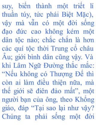 suy, biến thành một triết lí
thuần túy, tức phái Biệt Mặc),
vậy mà vẫn có một đời sống
đạo đức cao không kém một
dân tộc nào; chắc chắn là hơn
các quí tộc thời Trung cổ châu
Âu; giới bình dân cũng vậy. Và
khi Lâm Ngữ Đường thắc mắc:
“Nếu không có Thượng Đế thì
còn ai làm điều thiện nữa, mà
thế giới sẽ điên đảo mất”, một
người bạn của ông, theo Khổng
giáo, đáp “Tại sao lại như vậy?
Chúng ta phải sống một đời
 