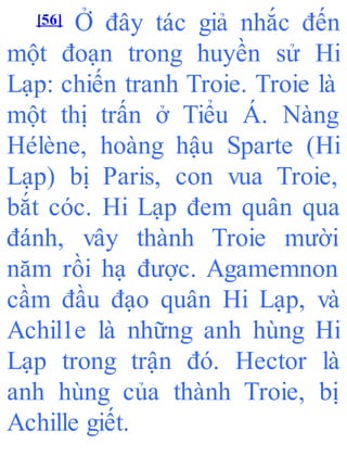 [56] Ở đây tác giả nhắc đến
một đoạn trong huyền sử Hi
Lạp: chiến tranh Troie. Troie là
một thị trấn ở Tiểu Á. Nàng
Hélène, hoàng hậu Sparte (Hi
Lạp) bị Paris, con vua Troie,
bắt cóc. Hi Lạp đem quân qua
đánh, vây thành Troie mười
năm rồi hạ được. Agamemnon
cầm đầu đạo quân Hi Lạp, và
Achil1e là những anh hùng Hi
Lạp trong trận đó. Hector là
anh hùng của thành Troie, bị
Achille giết.
 