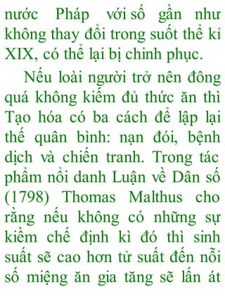 nước Pháp với số gần như
không thay đổi trong suốt thể kỉ
XIX, có thể lại bị chinh phục.
Nếu loài người trở nên đông
quá không kiếm đủ thức ăn thì
Tạo hóa có ba cách để lập lại
thế quân bình: nạn đói, bệnh
dịch và chiến tranh. Trong tác
phẩm nổi danh Luận về Dân số
(1798) Thomas Malthus cho
rằng nếu không có những sự
kiềm chế định kì đó thì sinh
suất sẽ cao hơn tử suất đến nỗi
số miệng ăn gia tăng sẽ lấn át
 