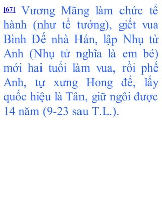 [67] Vương Mãng làm chức tể
hành (như tể tướng), giết vua
Bình Đế nhà Hán, lập Nhụ tử
Anh (Nhụ tử nghĩa là em bé)
mới hai tuổi làm vua, rồi phế
Anh, tự xưng Hong đế, lấy
quốc hiệu là Tân, giữ ngôi được
14 năm (9-23 sau T.L.).
 