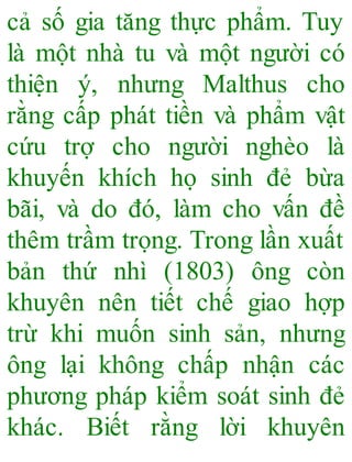 cả số gia tăng thực phẩm. Tuy
là một nhà tu và một người có
thiện ý, nhưng Malthus cho
rằng cấp phát tiền và phẩm vật
cứu trợ cho người nghèo là
khuyến khích họ sinh đẻ bừa
bãi, và do đó, làm cho vấn đề
thêm trầm trọng. Trong lần xuất
bản thứ nhì (1803) ông còn
khuyên nên tiết chế giao hợp
trừ khi muốn sinh sản, nhưng
ông lại không chấp nhận các
phương pháp kiểm soát sinh đẻ
khác. Biết rằng lời khuyên
 