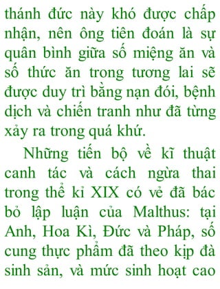 thánh đức này khó được chấp
nhận, nên ông tiên đoán là sự
quân bình giữa số miệng ăn và
số thức ăn trong tương lai sẽ
được duy trì bằng nạn đói, bệnh
dịch và chiến tranh như đã từng
xảy ra trong quá khứ.
Những tiến bộ về kĩ thuật
canh tác và cách ngừa thai
trong thể kỉ XIX có vẻ đã bác
bỏ lập luận của Malthus: tại
Anh, Hoa Kì, Đức và Pháp, số
cung thực phẩm đã theo kịp đà
sinh sản, và mức sinh hoạt cao
 