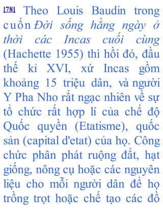 [78] Theo Louis Baudin trong
cuốn Đời sống hằng ngày ở
thời các Incas cuối cùng
(Hachette 1955) thì hồi đó, đầu
thế kỉ XVI, xứ Incas gồm
khoảng 15 triệu dân, và người
Y Pha Nho rất ngạc nhiên về sự
tổ chức rất hợp lí của chế độ
Quốc quyền (Etatisme), quốc
sản (capital d'etat) của họ. Công
chức phân phát ruộng đất, hạt
giống, nông cụ hoặc các nguyên
liệu cho mỗi người dân để họ
trồng trọt hoặc chế tạo các đồ
 