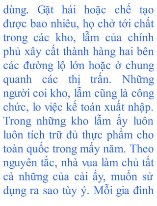 dùng. Gặt hái hoặc chế tạo
được bao nhiêu, họ chở tới chất
trong các kho, lẫm của chính
phủ xây cất thành hàng hai bên
các đường lộ lớn hoặc ở chung
quanh các thị trấn. Những
người coi kho, lẫm cũng là công
chức, lo việc kế toán xuất nhập.
Trong những kho lẫm ấy luôn
luôn tích trữ đủ thực phẩm cho
toàn quốc trong mấy năm. Theo
nguyên tắc, nhà vua làm chủ tất
cả những của cải ấy, muốn sử
dụng ra sao tùy ý. Mỗi gia đình
 