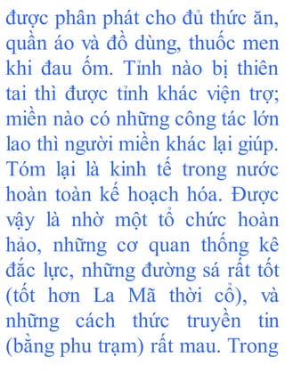 được phân phát cho đủ thức ăn,
quần áo và đồ dùng, thuốc men
khi đau ốm. Tỉnh nào bị thiên
tai thì được tỉnh khác viện trợ;
miền nào có những công tác lớn
lao thì người miền khác lại giúp.
Tóm lại là kinh tế trong nước
hoàn toàn kế hoạch hóa. Được
vậy là nhờ một tổ chức hoàn
hảo, những cơ quan thống kê
đắc lực, những đường sá rất tốt
(tốt hơn La Mã thời cổ), và
những cách thức truyền tin
(bằng phu trạm) rất mau. Trong
 
